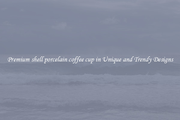 Premium shell porcelain coffee cup in Unique and Trendy Designs
