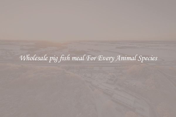 Wholesale pig fish meal For Every Animal Species