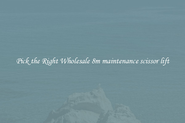 Pick the Right Wholesale 8m maintenance scissor lift