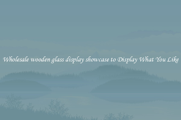 Wholesale wooden glass display showcase to Display What You Like